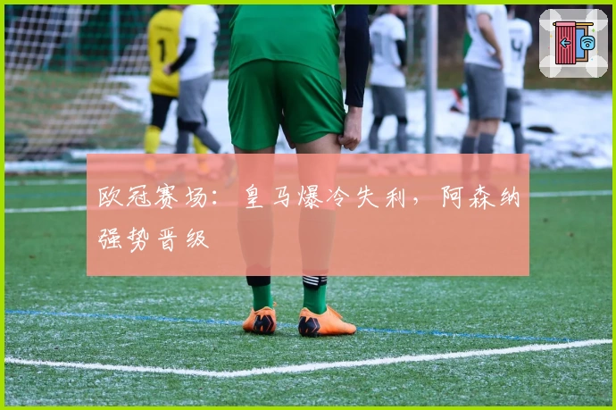 欧冠赛场：皇马爆冷失利，阿森纳强势晋级