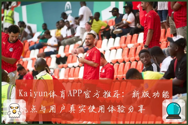 Kaiyun体育APP官方推荐：新版功能亮点与用户真实使用体验分享