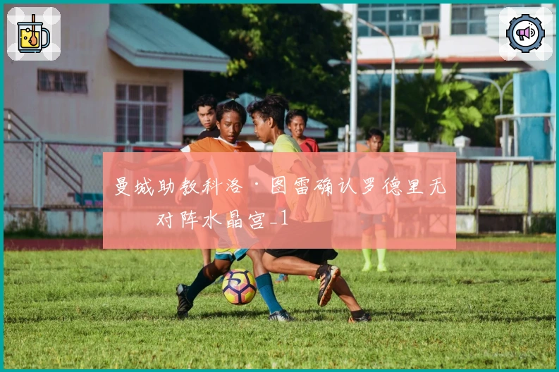 曼城助教科洛·图雷确认罗德里无缘对阵水晶宫_1