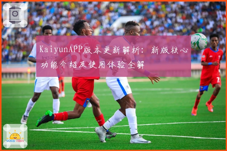 KaiyunAPP版本更新解析：新版核心功能介绍及使用体验全解