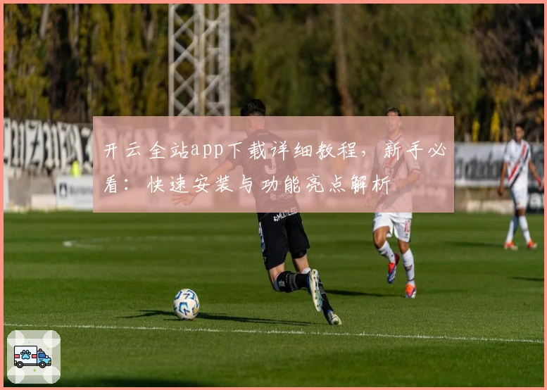 开云全站app下载详细教程,新手必看:快速安装与功能亮点解析