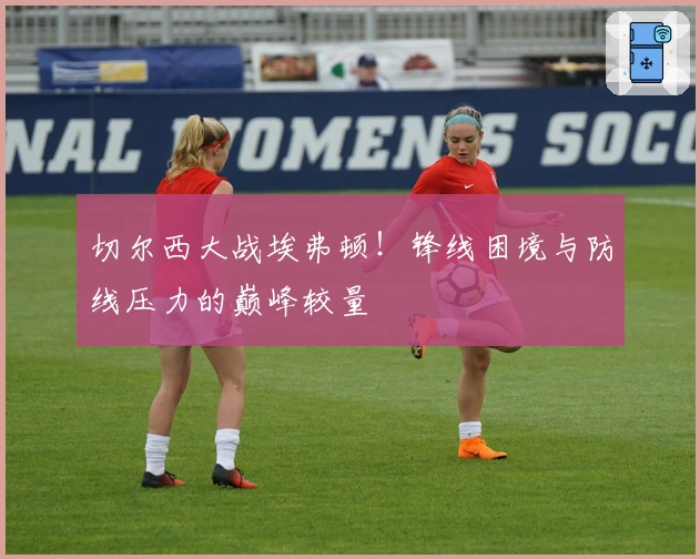 切尔西大战埃弗顿！锋线困境与防线压力的巅峰较量