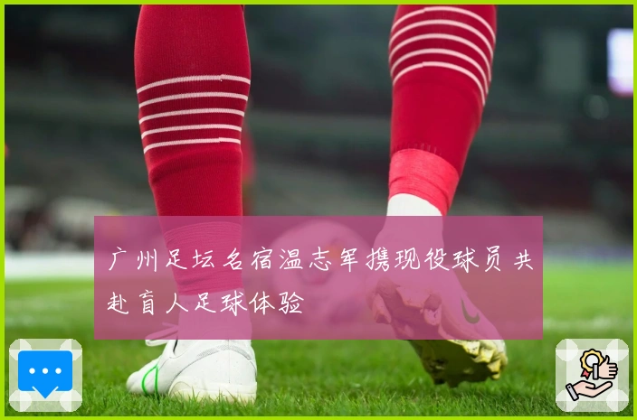 广州足坛名宿温志军携现役球员共赴盲人足球体验